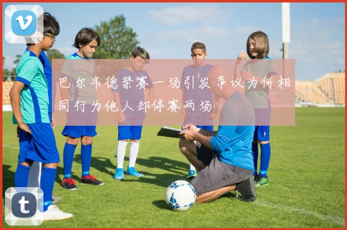 巴尔韦德禁赛一场引发争议为何相同行为他人却停赛两场