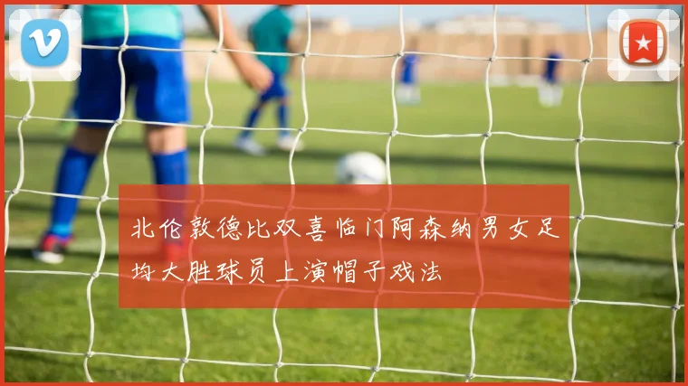 北伦敦德比双喜临门阿森纳男女足均大胜球员上演帽子戏法