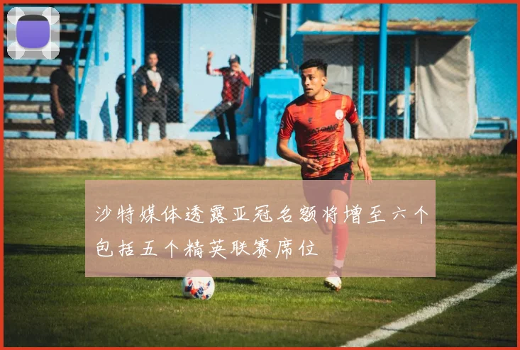 沙特媒体透露亚冠名额将增至六个包括五个精英联赛席位