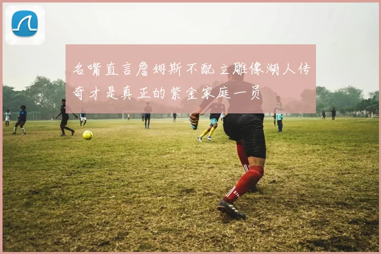 名嘴直言詹姆斯不配立雕像湖人传奇才是真正的紫金家庭一员