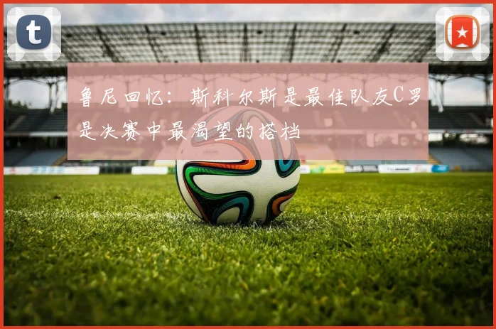 鲁尼回忆：斯科尔斯是最佳队友C罗是决赛中最渴望的搭档