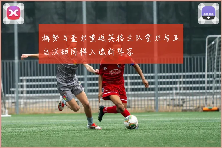 梅努马奎尔重返英格兰队霍尔与亚当沃顿同样入选新阵容