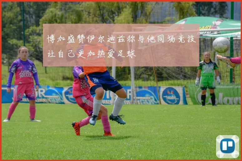 博加盛赞伊尔迪兹称与他同场竞技让自己更加热爱足球