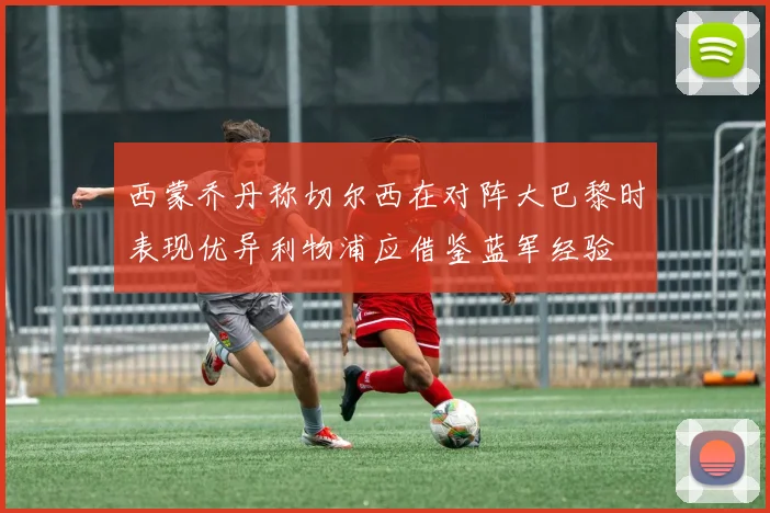 西蒙乔丹称切尔西在对阵大巴黎时表现优异利物浦应借鉴蓝军经验
