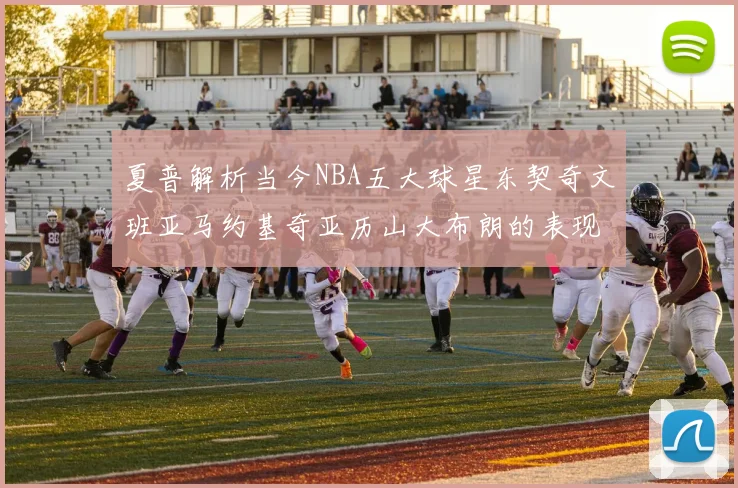夏普解析当今NBA五大球星东契奇文班亚马约基奇亚历山大布朗的表现与未来潜力