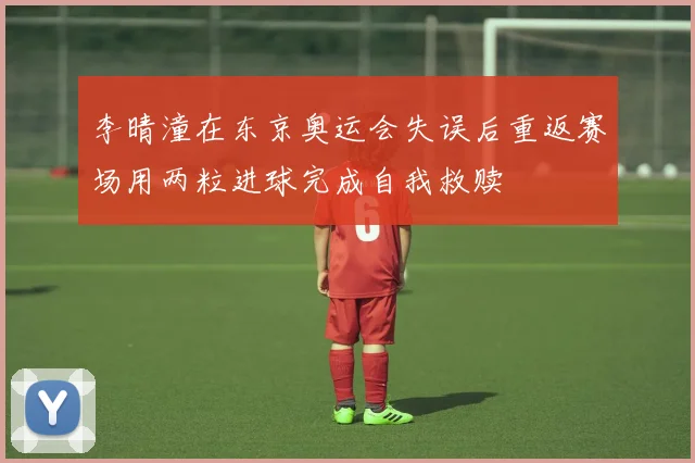 李晴潼在东京奥运会失误后重返赛场用两粒进球完成自我救赎
