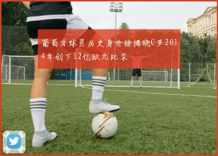 葡萄牙球员历史身价榜揭晓C罗2014年创下12亿欧元纪录