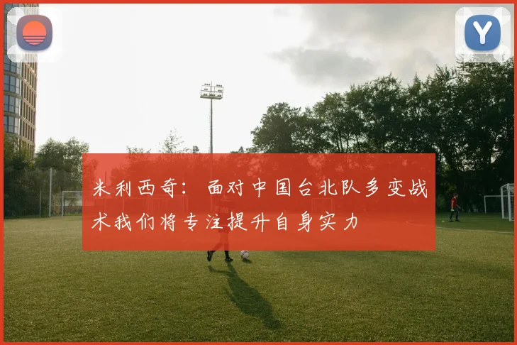 米利西奇：面对中国台北队多变战术我们将专注提升自身实力