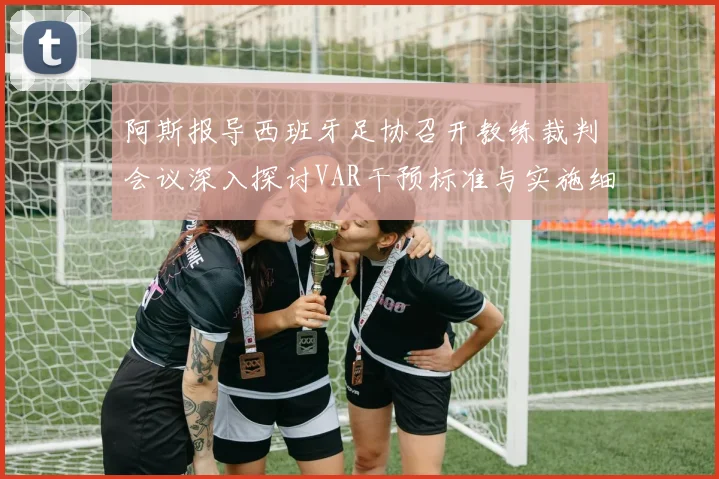 阿斯报导西班牙足协召开教练裁判会议深入探讨VAR干预标准与实施细则
