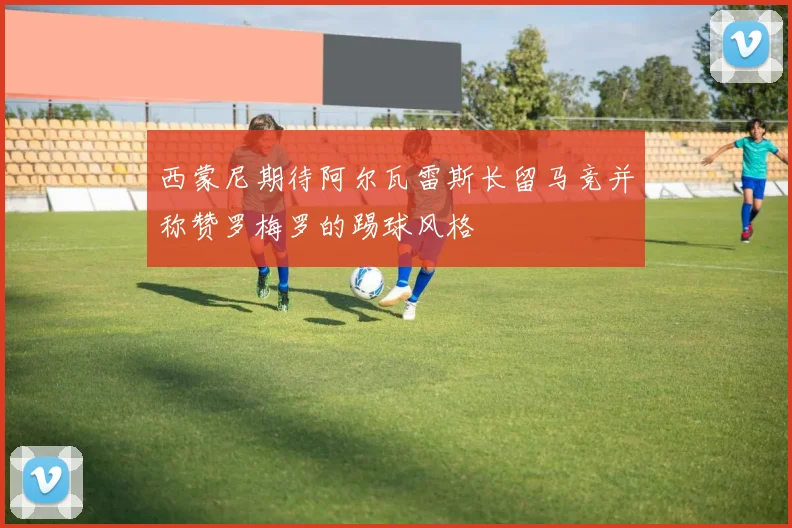 西蒙尼期待阿尔瓦雷斯长留马竞并称赞罗梅罗的踢球风格